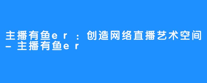 主播有鱼er:创造网络直播艺术空间-主播有鱼er