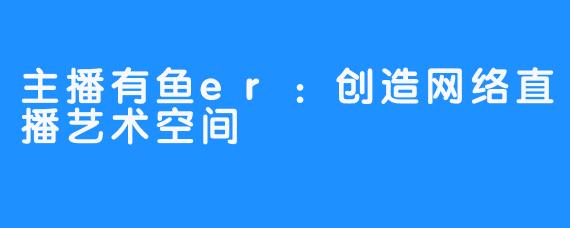 主播有鱼er:创造网络直播艺术空间