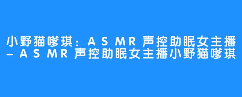 小野猫嗲琪:ASMR声控助眠女主播-ASMR声控助眠女主播小野猫嗲琪