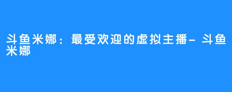 斗鱼米娜:最受欢迎的虚拟主播-斗鱼米娜