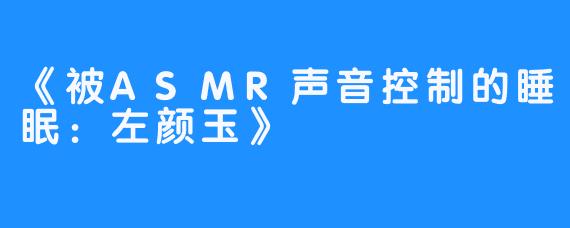 《被ASMR声音控制的睡眠:左颜玉》