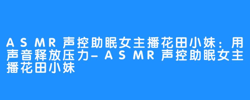 ASMR声控助眠女主播花田小妹:用声音释放压力-ASMR声控助眠女主播花田小妹