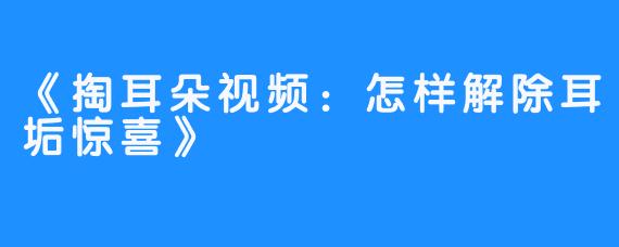 《掏耳朵视频:怎样解除耳垢惊喜》