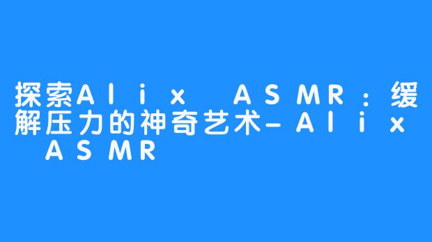 探索Alix ASMR：缓解压力的神奇艺术-Alix ASMR