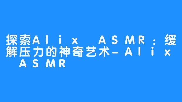 探索Alix ASMR:缓解压力的神奇艺术-Alix ASMR