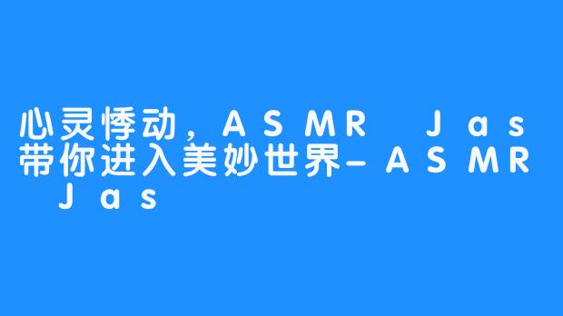 心灵悸动,ASMR Jas带你进入美妙世界-ASMR Jas