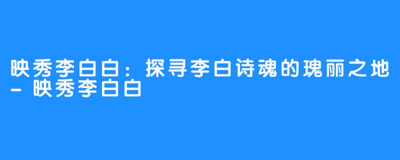 映秀李白白:探寻李白诗魂的瑰丽之地-映秀李白白