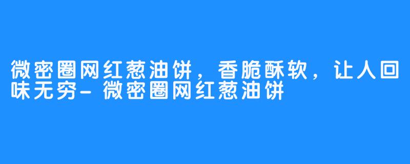 微密圈网红葱油饼，香脆酥软，让人回味无穷-微密圈网红葱油饼