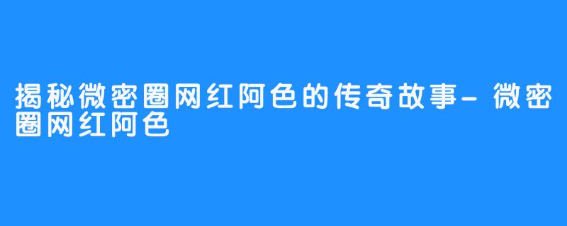 揭秘微密圈网红阿色的传奇故事-微密圈网红阿色