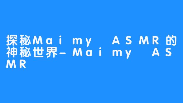 探秘Maimy ASMR的神秘世界-Maimy ASMR