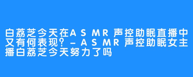 白荔芝今天在ASMR声控助眠直播中又有何表现?-ASMR声控助眠女主播白荔芝今天努力了吗