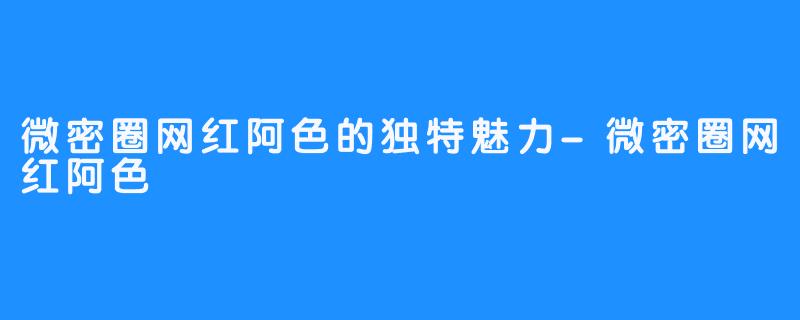 微密圈网红阿色的独特魅力-微密圈网红阿色