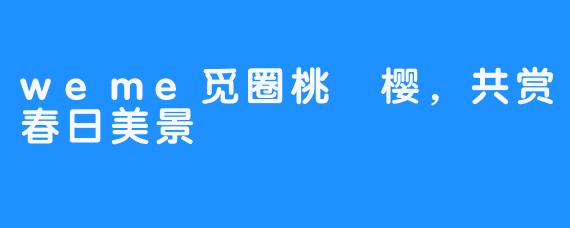 weme觅圈桃沢樱,共赏春日美景