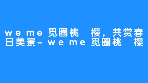 weme觅圈桃沢樱,共赏春日美景-weme觅圈桃沢樱