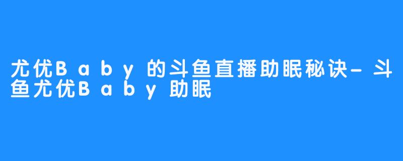 尤优Baby的斗鱼直播助眠秘诀-斗鱼尤优Baby助眠