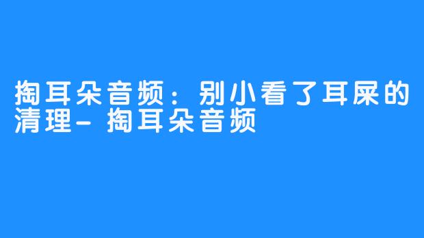 掏耳朵音频:别小看了耳屎的清理-掏耳朵音频