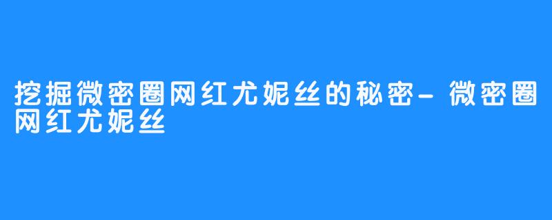 挖掘微密圈网红尤妮丝的秘密-微密圈网红尤妮丝