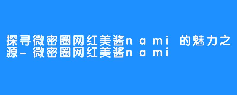 探寻微密圈网红美酱nami的魅力之源-微密圈网红美酱nami