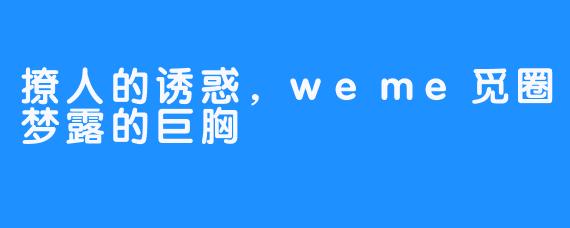 撩人的诱惑,weme觅圈梦露的巨胸