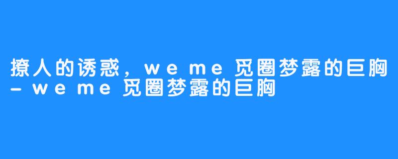 撩人的诱惑,weme觅圈梦露的巨胸-weme觅圈梦露的巨胸
