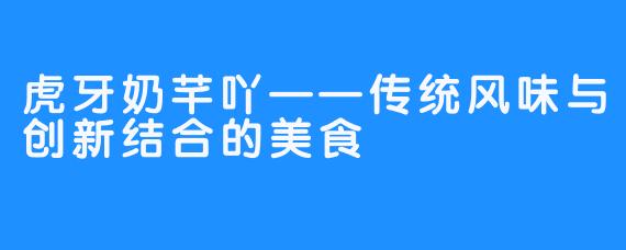虎牙奶芊吖——传统风味与创新结合的美食