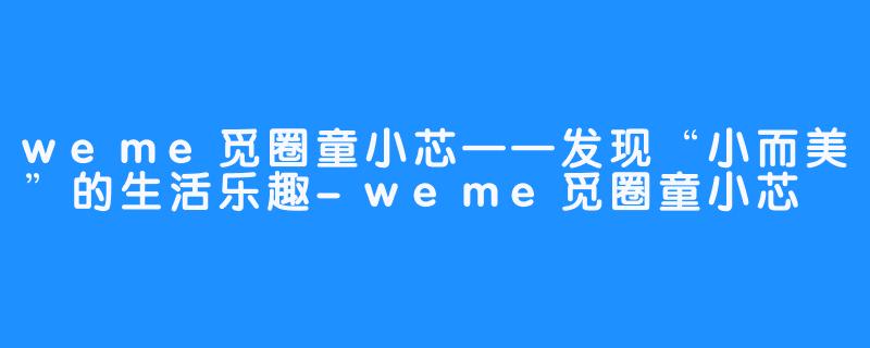 weme觅圈童小芯——发现“小而美”的生活乐趣-weme觅圈童小芯