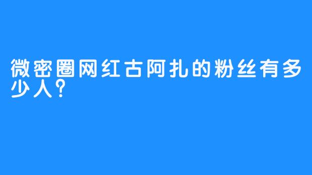 微密圈网红古阿扎的粉丝有多少人？