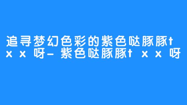 追寻梦幻色彩的紫色哒豚豚txx呀-紫色哒豚豚txx呀