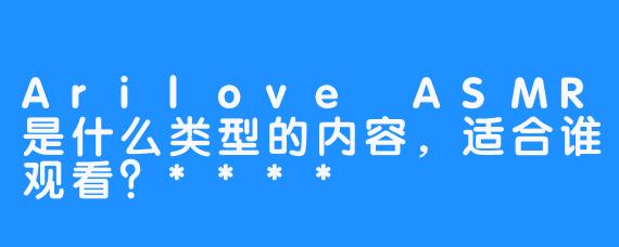 Arilove ASMR是什么类型的内容，适合谁观看？****