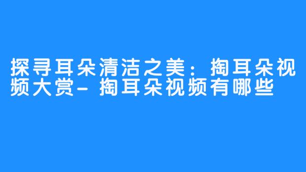 探寻耳朵清洁之美:掏耳朵视频大赏-掏耳朵视频有哪些