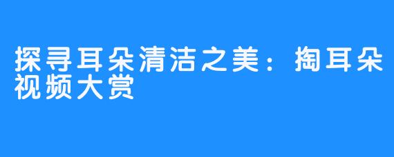 探寻耳朵清洁之美:掏耳朵视频大赏