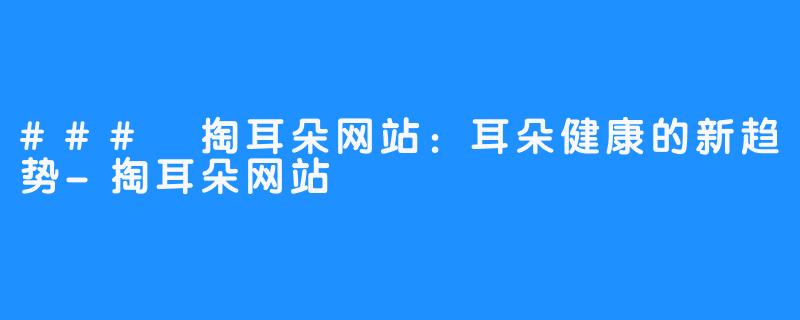 ### 掏耳朵网站：耳朵健康的新趋势-掏耳朵网站