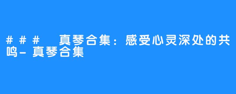 ### 真琴合集:感受心灵深处的共鸣-真琴合集