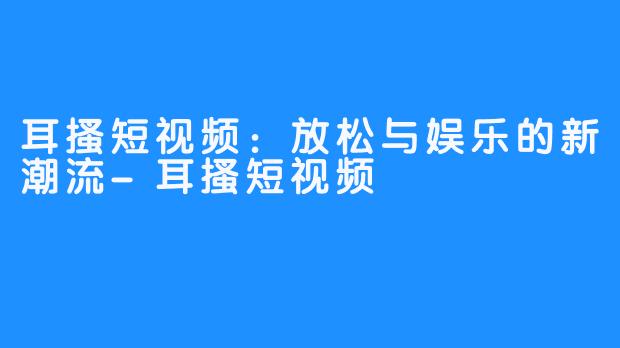 耳搔短视频:放松与娱乐的新潮流-耳搔短视频