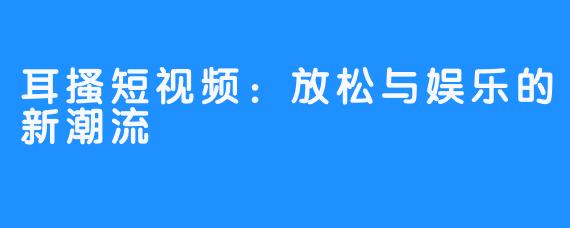 耳搔短视频:放松与娱乐的新潮流