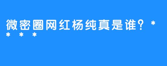 微密圈网红杨纯真是谁？****