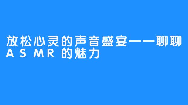 放松心灵的声音盛宴——聊聊ASMR的魅力