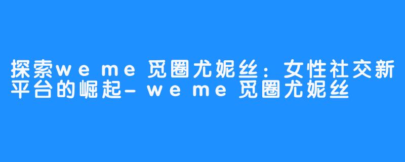 探索weme觅圈尤妮丝:女性社交新平台的崛起-weme觅圈尤妮丝