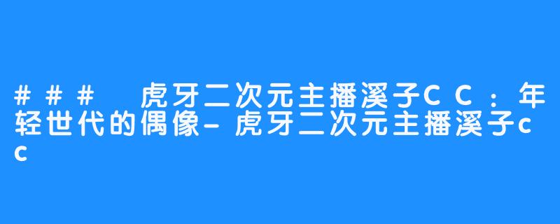 ### 虎牙二次元主播溪子CC:年轻世代的偶像-虎牙二次元主播溪子cc