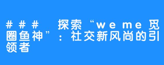 ### 探索“weme觅圈鱼神”:社交新风尚的引领者