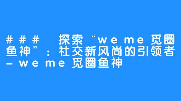 ### 探索“weme觅圈鱼神”:社交新风尚的引领者-weme觅圈鱼神