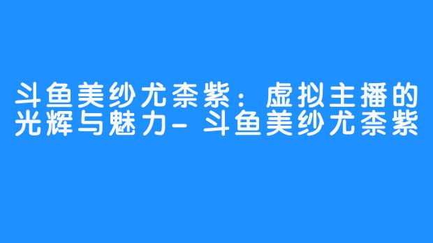 斗鱼美纱尤柰紫:虚拟主播的光辉与魅力-斗鱼美纱尤柰紫