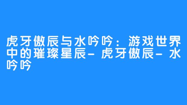 虎牙傲辰与水吟吟:游戏世界中的璀璨星辰-虎牙傲辰-水吟吟