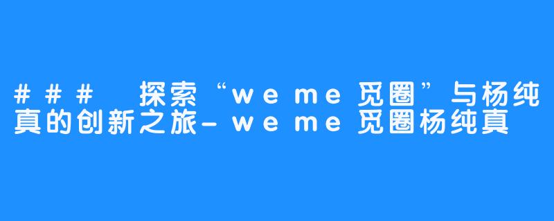 ### 探索“weme觅圈”与杨纯真的创新之旅-weme觅圈杨纯真