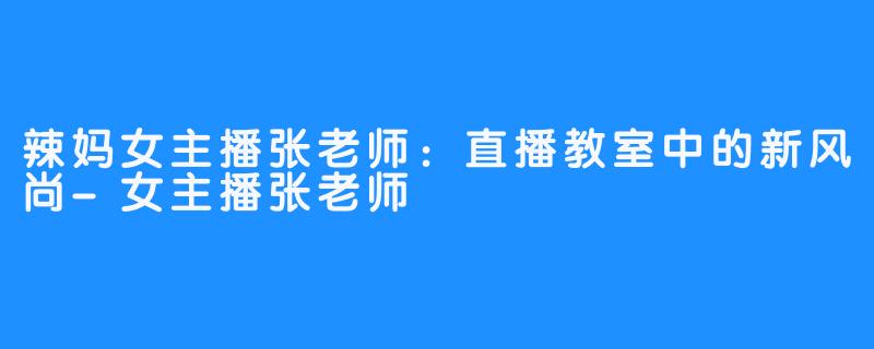 辣妈女主播张老师:直播教室中的新风尚-女主播张老师