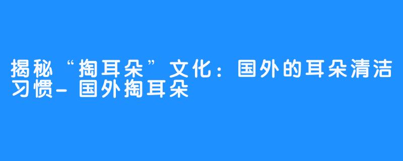 揭秘“掏耳朵”文化:国外的耳朵清洁习惯-国外掏耳朵