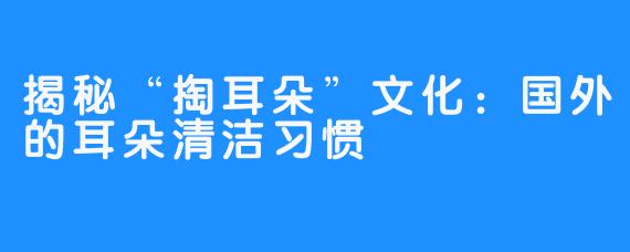 揭秘“掏耳朵”文化:国外的耳朵清洁习惯