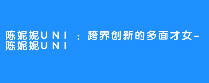 陈妮妮UNI:跨界创新的多面才女-陈妮妮UNI
