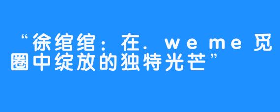 “徐绾绾:在.weme觅圈中绽放的独特光芒”
