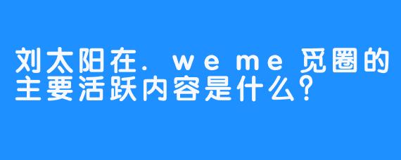 刘太阳在.weme觅圈的主要活跃内容是什么？